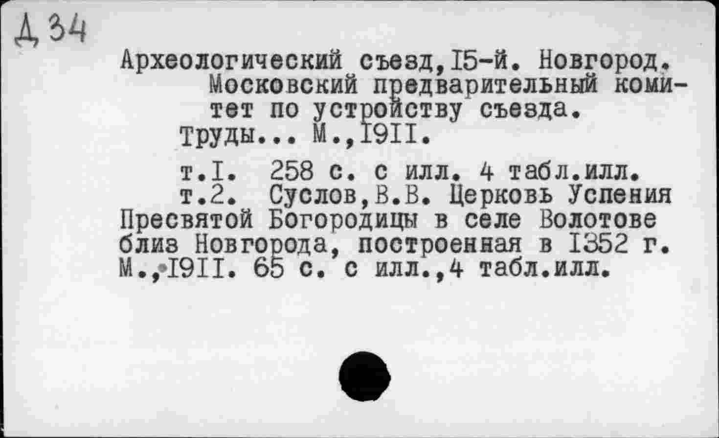 ﻿
Археологический съезд,15-й. Новгород.
Московский предварительный комитет по устройству съезда.
Труды... М.,1911.
т.1. 258 с. с илл. 4 табл.илл.
т.2. Суслов,В.В. Церковь Успения Пресвятой Богородицы в селе Болотове близ Новгорода, построенная в 1352 г. N.,•1911. 65 с. с илл.,4 табл.илл.